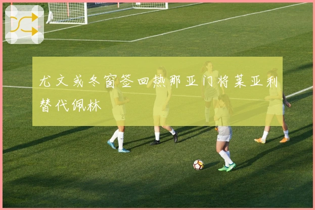 尤文或冬窗签回热那亚门将莱亚利替代佩林