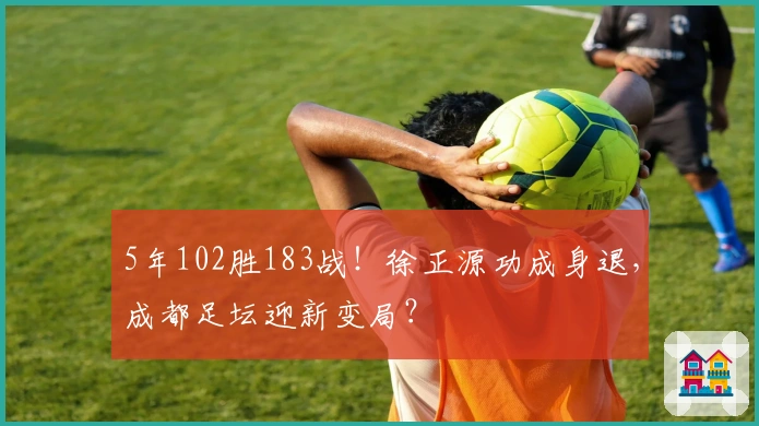 5年102胜183战！徐正源功成身退，成都足坛迎新变局？