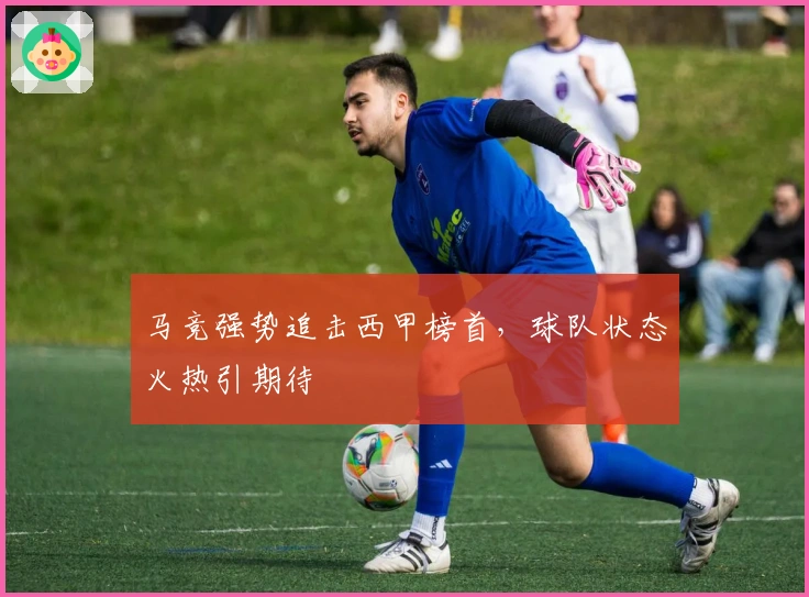 马竞强势追击西甲榜首，球队状态火热引期待