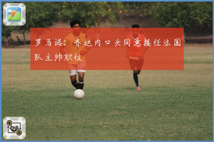 罗马诺：齐达内口头同意接任法国队主帅职位