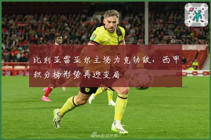 比利亚雷亚尔主场力克劲敌，西甲积分榜形势再迎变局