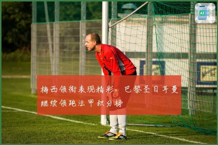 梅西领衔表现精彩，巴黎圣日耳曼继续领跑法甲积分榜