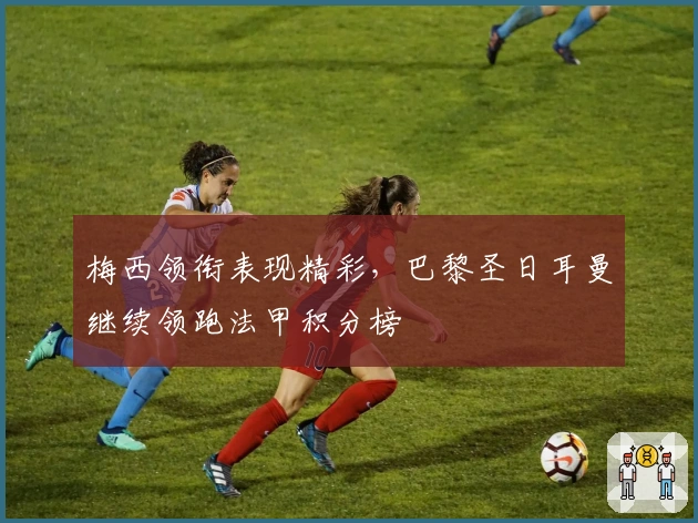 梅西领衔表现精彩，巴黎圣日耳曼继续领跑法甲积分榜