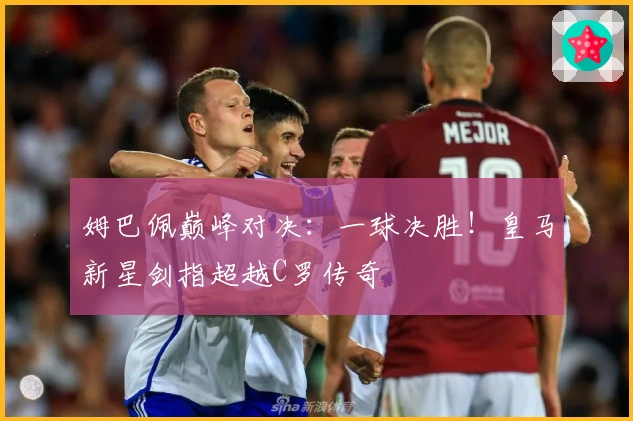 姆巴佩巅峰对决：一球决胜！皇马新星剑指超越C罗传奇