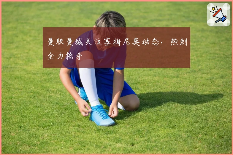 曼联曼城关注塞梅尼奥动态，热刺全力抢夺