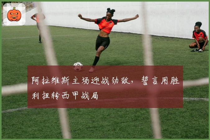 阿拉维斯主场迎战劲敌，誓言用胜利扭转西甲战局