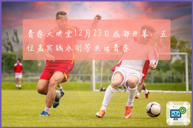 青春大讲堂12月23日成都开幕，五位嘉宾钱永刚等共话青春